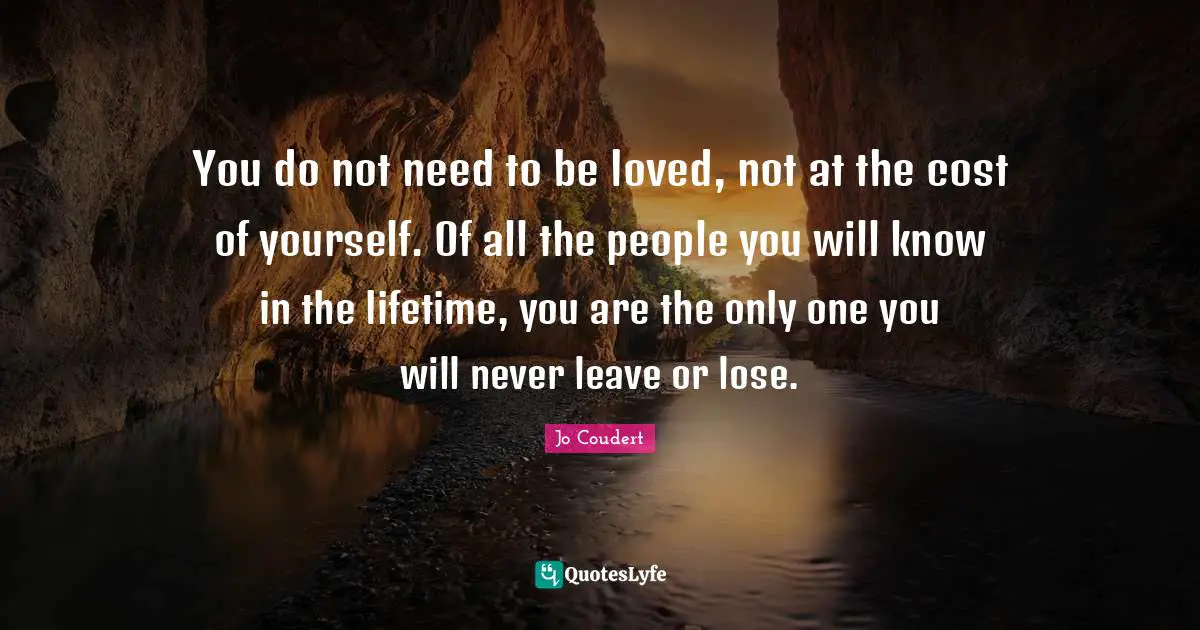 You do not need to be loved, not at the cost of yourself. Of all the people you will know in the lifetime, you are the only one you will never leave or lose.