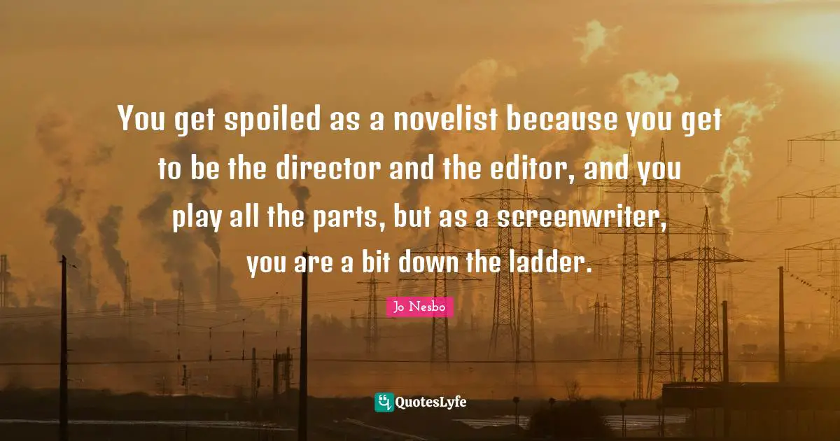 You get spoiled as a novelist because you get to be the director and the editor, and you play all the parts, but as a screenwriter, you are a bit down the ladder.