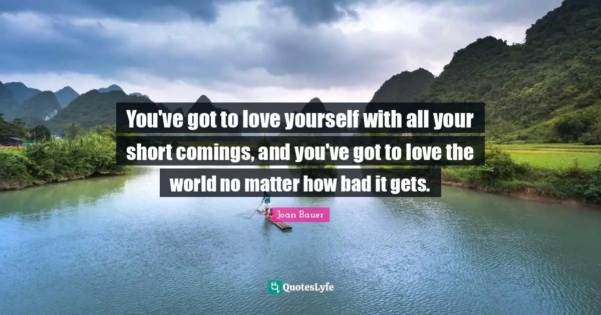You've got to love yourself with all your short comings, and you've got to love the world no matter how bad it gets.
