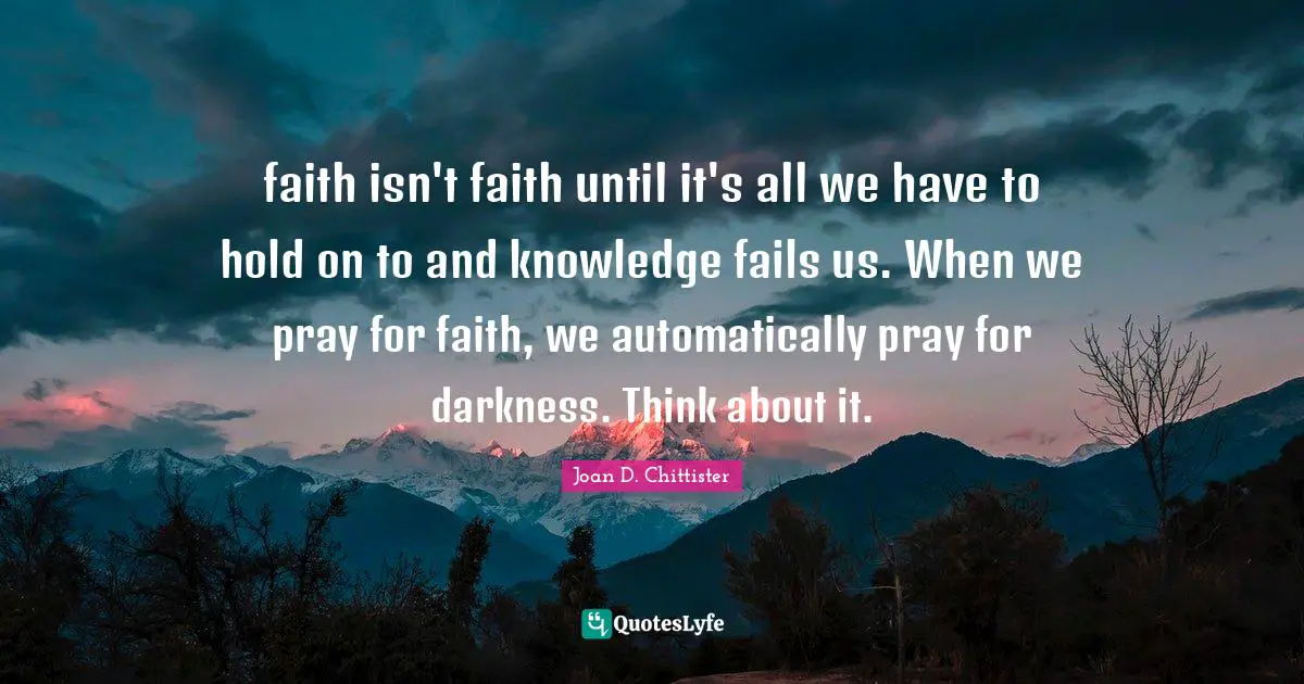 Joan D. Chittister Quotes: "faith isn't faith until it's all we have to hold on to and knowledge fails us. When we pray for faith, we automatically pray for darkness. Think about it."