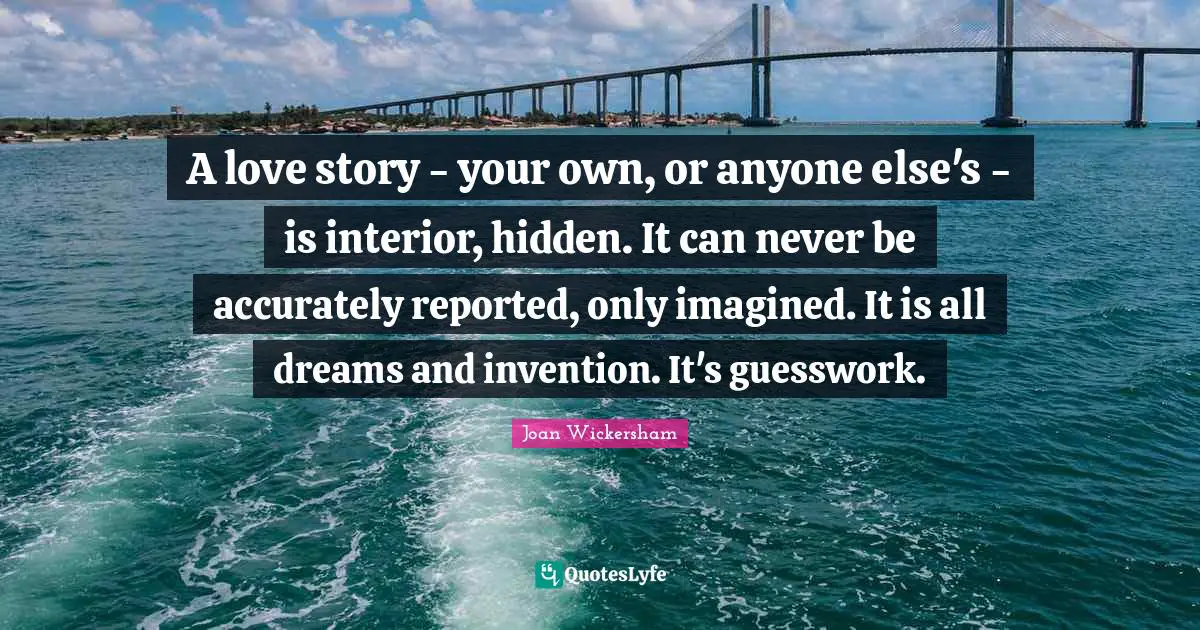A love story - your own, or anyone else's - is interior, hidden. It can never be accurately reported, only imagined. It is all dreams and invention. It's guesswork.