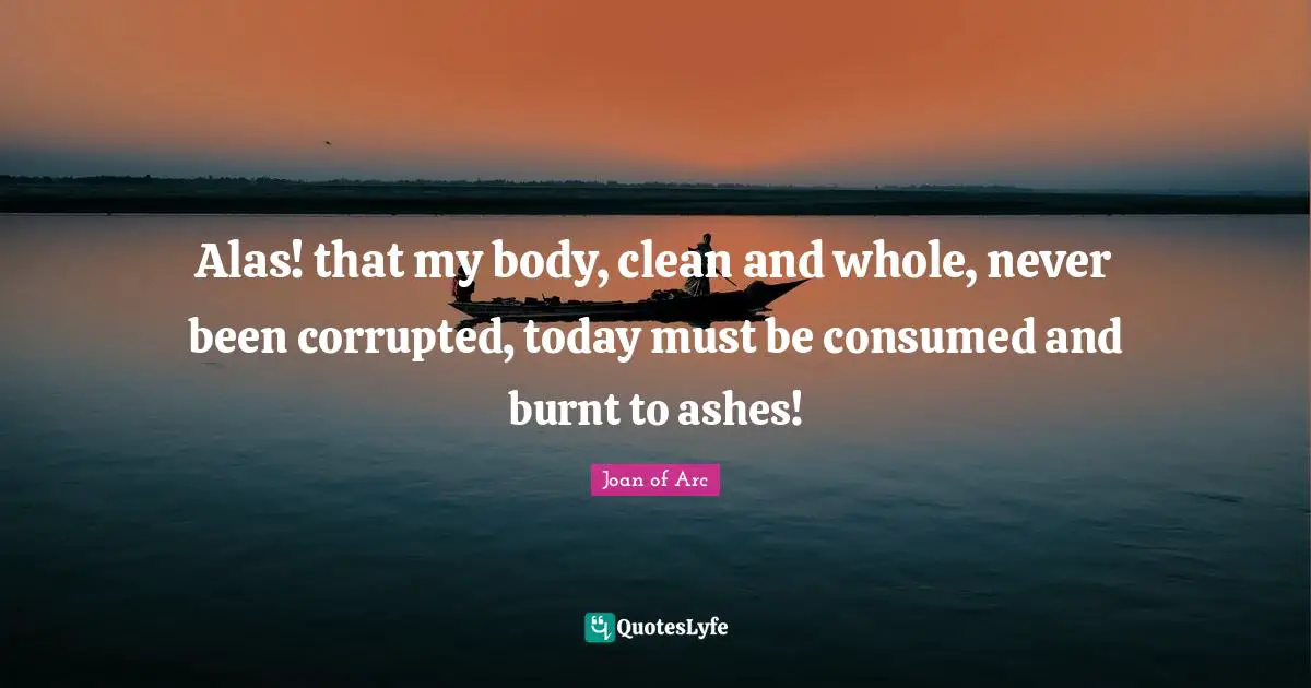 Alas! that my body, clean and whole, never been corrupted, today must be consumed and burnt to ashes!