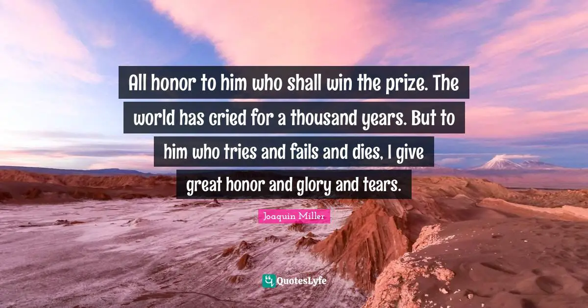 All honor to him who shall win the prize. The world has cried for a thousand years. But to him who tries and fails and dies, I give great honor and glory and tears.