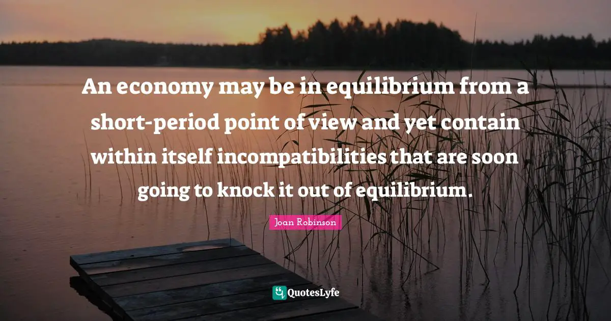 An economy may be in equilibrium from a short-period point of view and yet contain within itself incompatibilities that are soon going to knock it out of equilibrium.