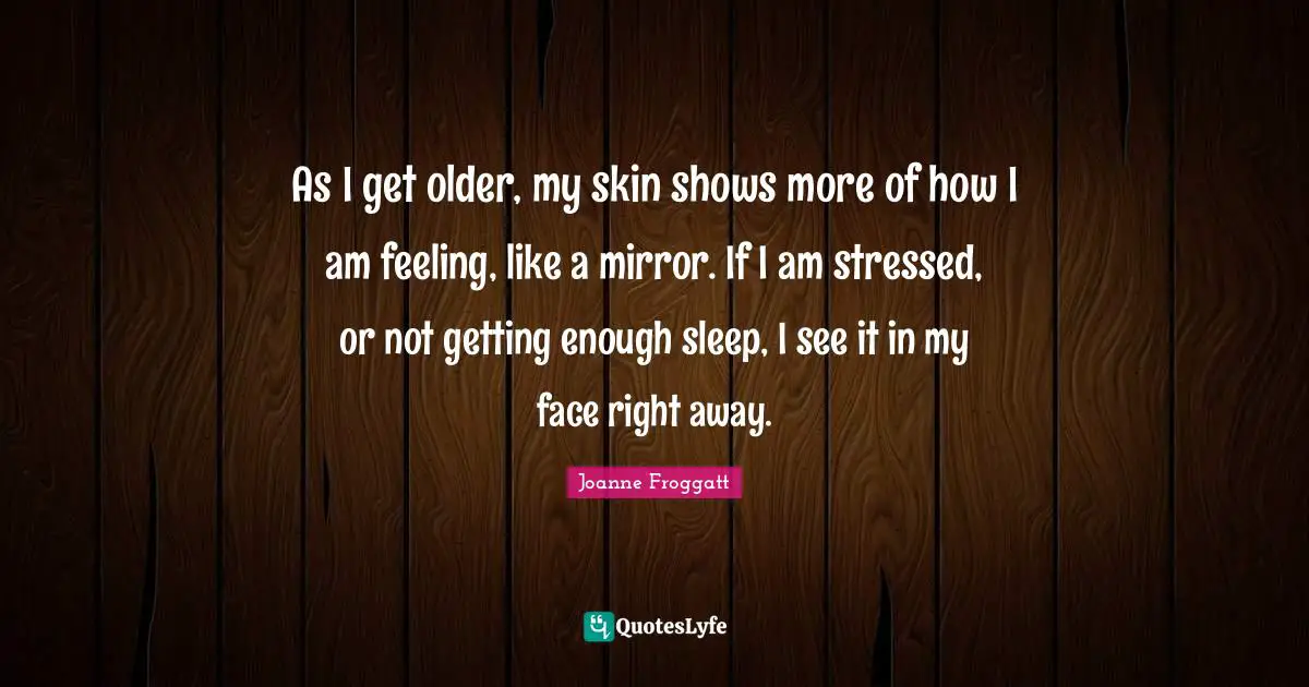 Joanne Froggatt Quotes: "As I get older, my skin shows more of how I am feeling, like a mirror. If I am stressed, or not getting enough sleep, I see it in my face right away."