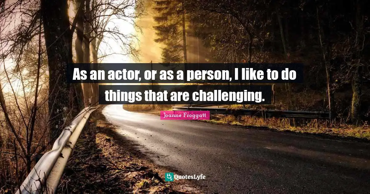 As an actor, or as a person, I like to do things that are challenging.