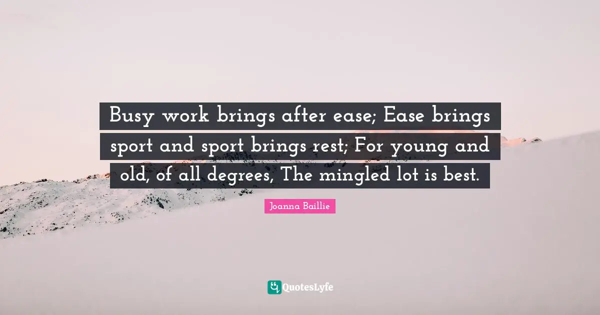 Busy work brings after ease; Ease brings sport and sport brings rest; For young and old, of all degrees, The mingled lot is best.