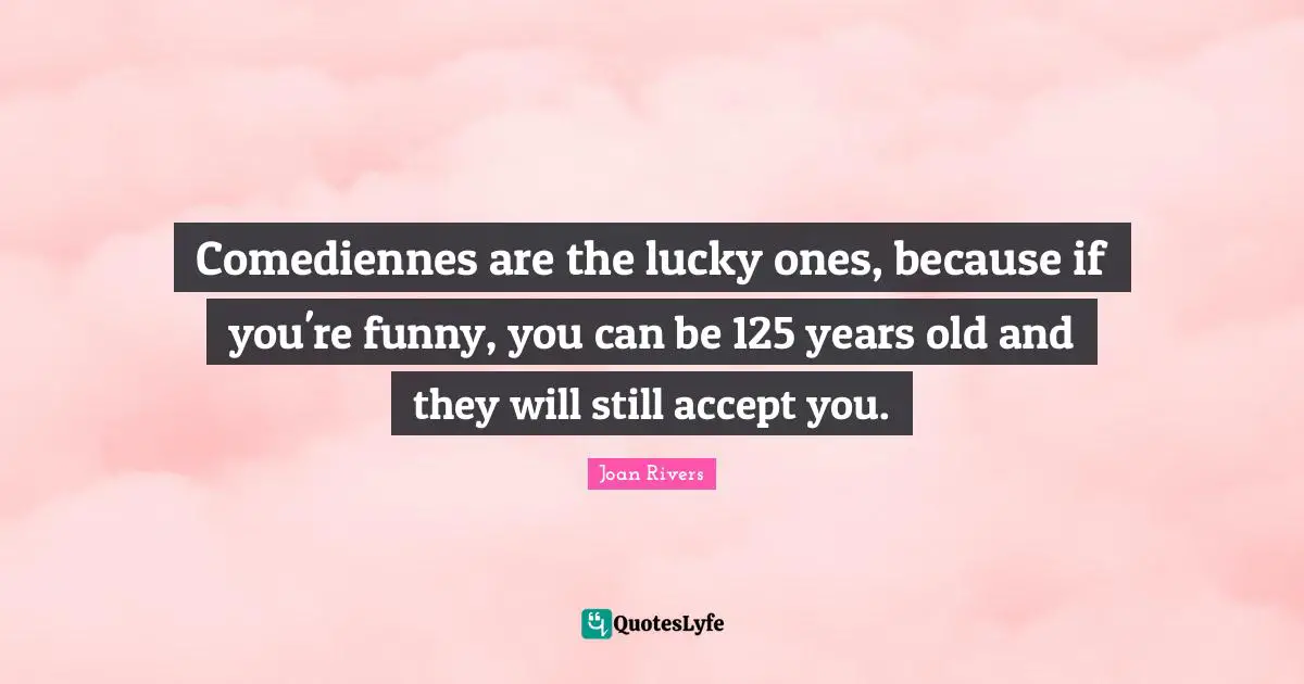 Comediennes are the lucky ones, because if you're funny, you can be 125 years old and they will still accept you.