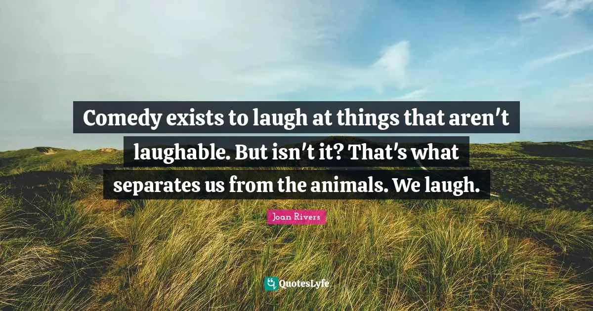 Comedy exists to laugh at things that aren't laughable. But isn't it? That's what separates us from the animals. We laugh.