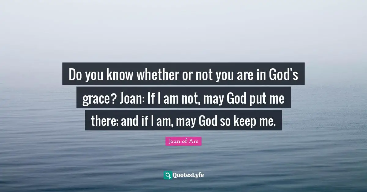 Do you know whether or not you are in God's grace? Joan: If I am not, may God put me there; and if I am, may God so keep me.