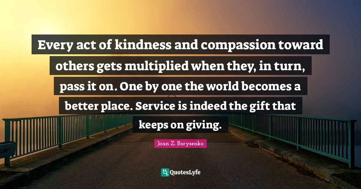 Every act of kindness and compassion toward others gets multiplied when they, in turn, pass it on. One by one the world becomes a better place. Service is indeed the gift that keeps on giving.