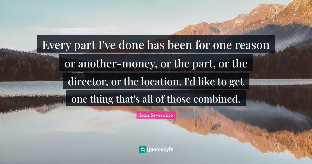 Every part I've done has been for one reason or another-money, or the part, or the director, or the location. I'd like to get one thing that's all of those combined.
