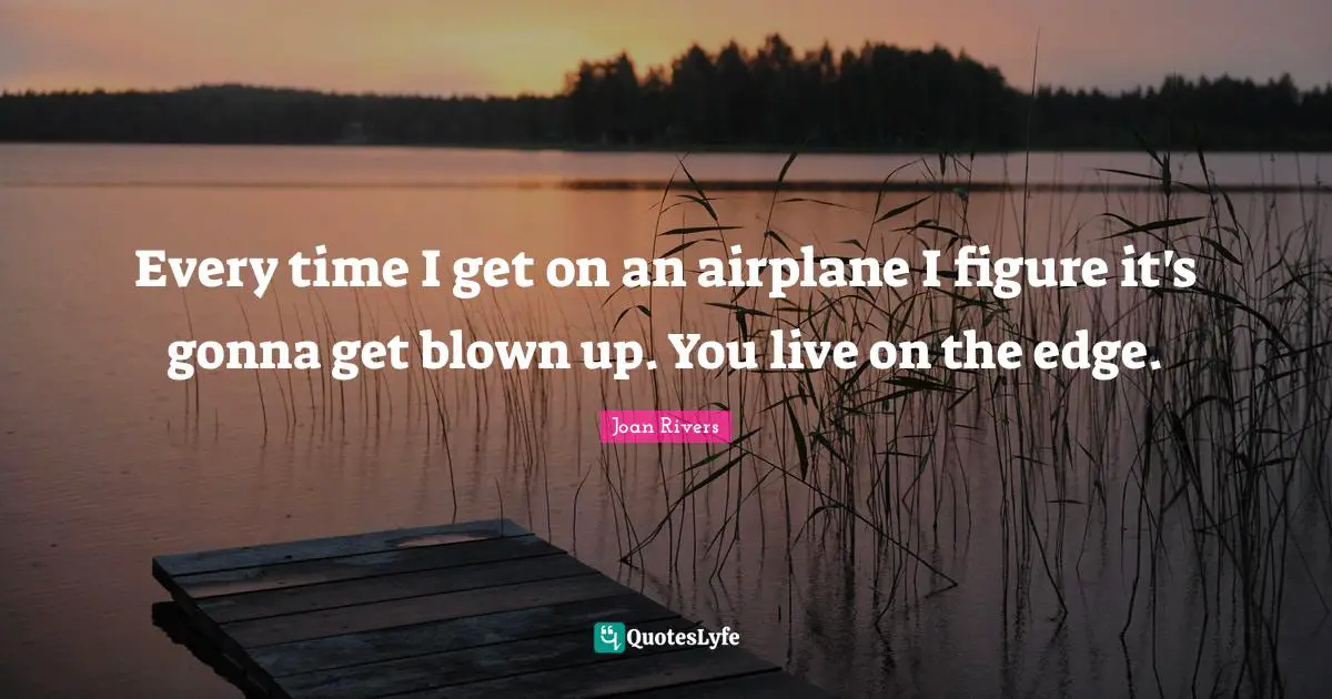 Every time I get on an airplane I figure it's gonna get blown up. You live on the edge.