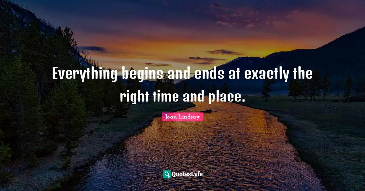 Everything begins and ends at exactly the right time and place.