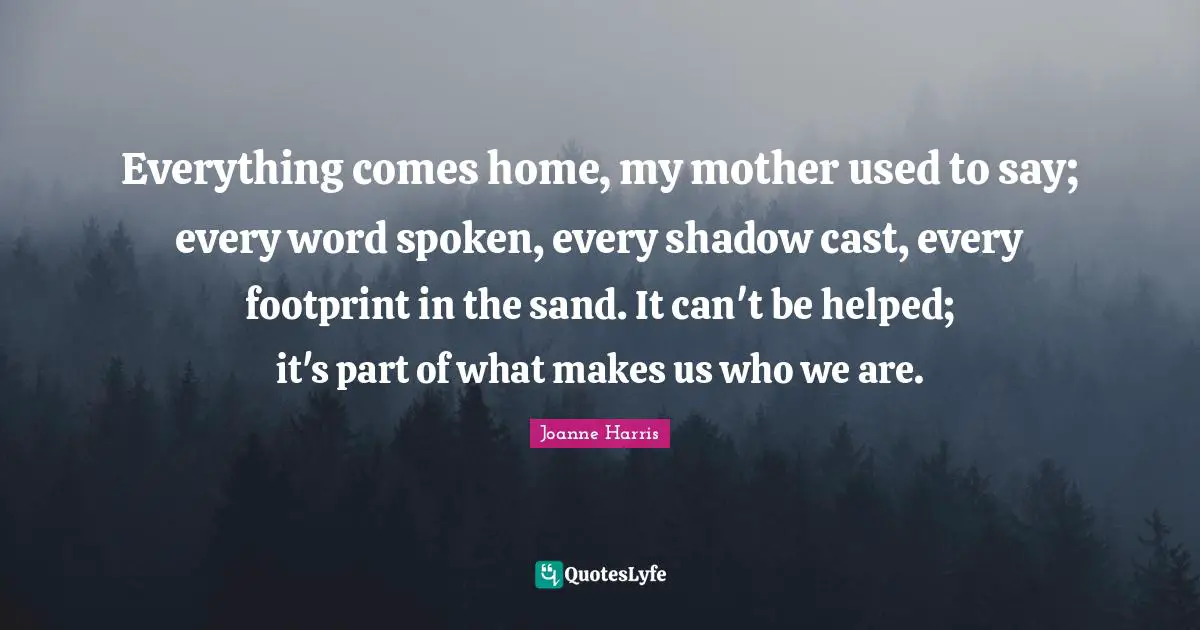 Everything comes home, my mother used to say; every word spoken, every shadow cast, every footprint in the sand. It can't be helped; it's part of what makes us who we are.