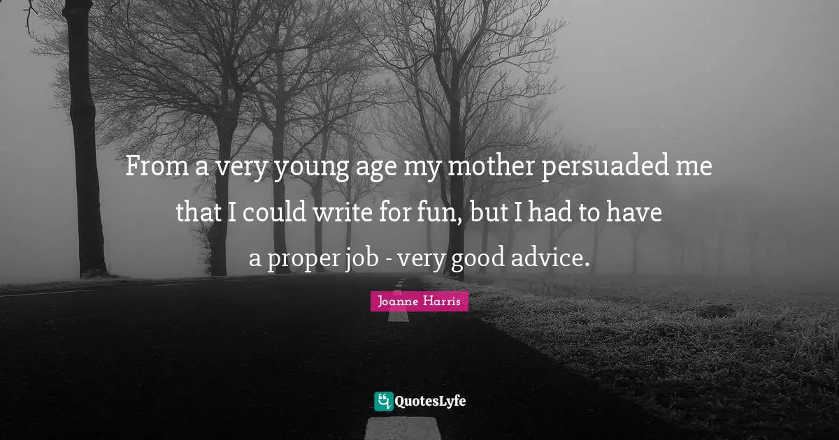 From a very young age my mother persuaded me that I could write for fun, but I had to have a proper job - very good advice.