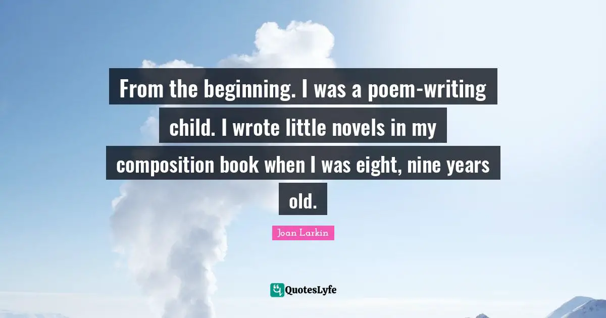 From the beginning. I was a poem-writing child. I wrote little novels in my composition book when I was eight, nine years old.