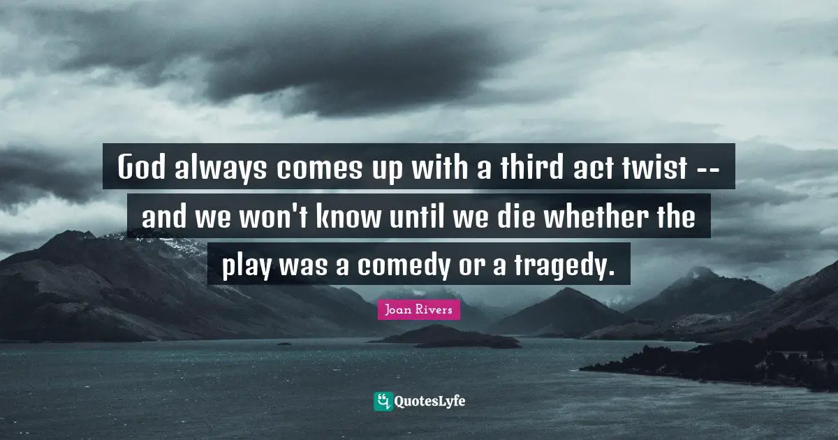 God always comes up with a third act twist -- and we won't know until we die whether the play was a comedy or a tragedy.