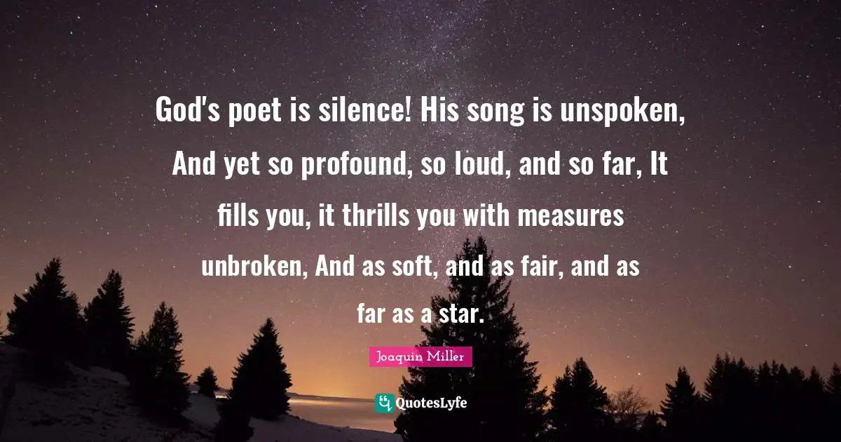 God's poet is silence! His song is unspoken, And yet so profound, so loud, and so far, It fills you, it thrills you with measures unbroken, And as soft, and as fair, and as far as a star.
