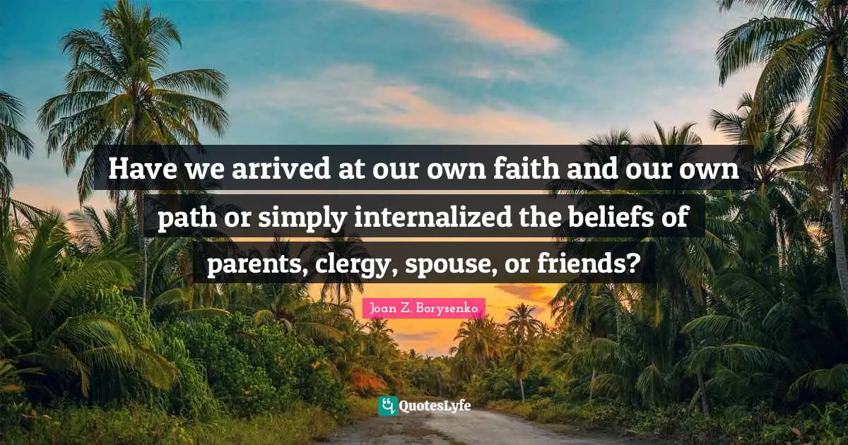 Have we arrived at our own faith and our own path or simply internalized the beliefs of parents, clergy, spouse, or friends?