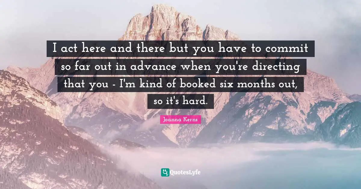 I act here and there but you have to commit so far out in advance when you're directing that you - I'm kind of booked six months out, so it's hard.