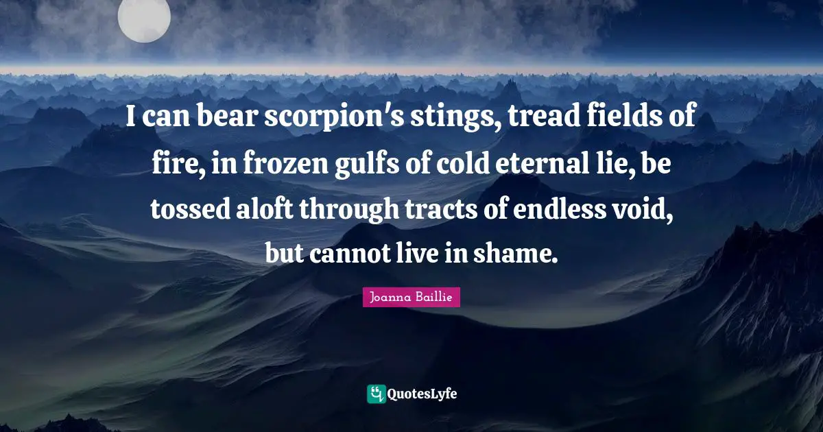 I can bear scorpion's stings, tread fields of fire, in frozen gulfs of cold eternal lie, be tossed aloft through tracts of endless void, but cannot live in shame.