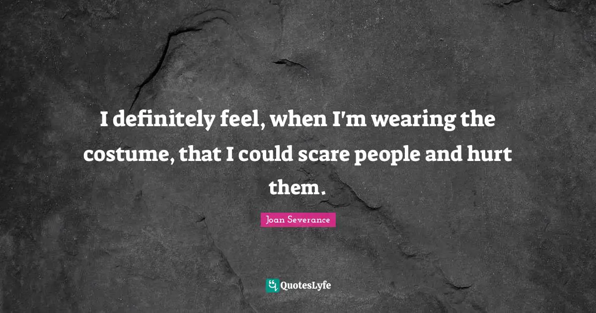 I definitely feel, when I'm wearing the costume, that I could scare people and hurt them.