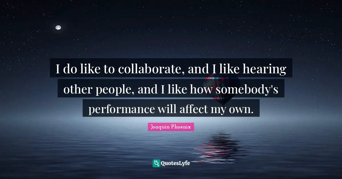 I do like to collaborate, and I like hearing other people, and I like how somebody's performance will affect my own.