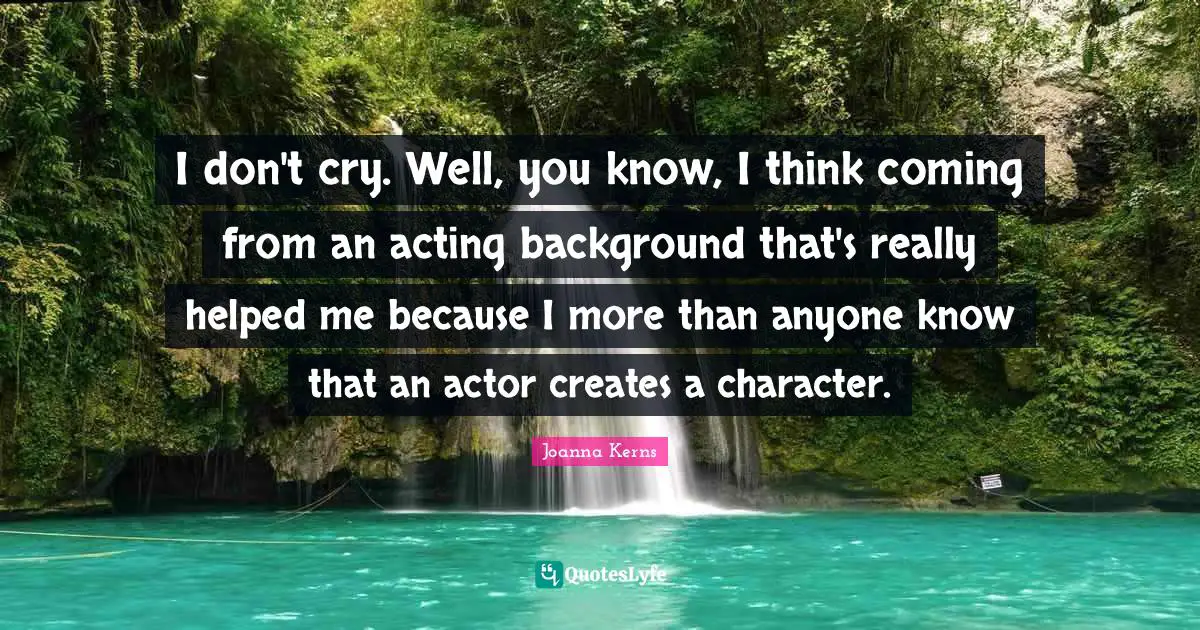 I don't cry. Well, you know, I think coming from an acting background that's really helped me because I more than anyone know that an actor creates a character.