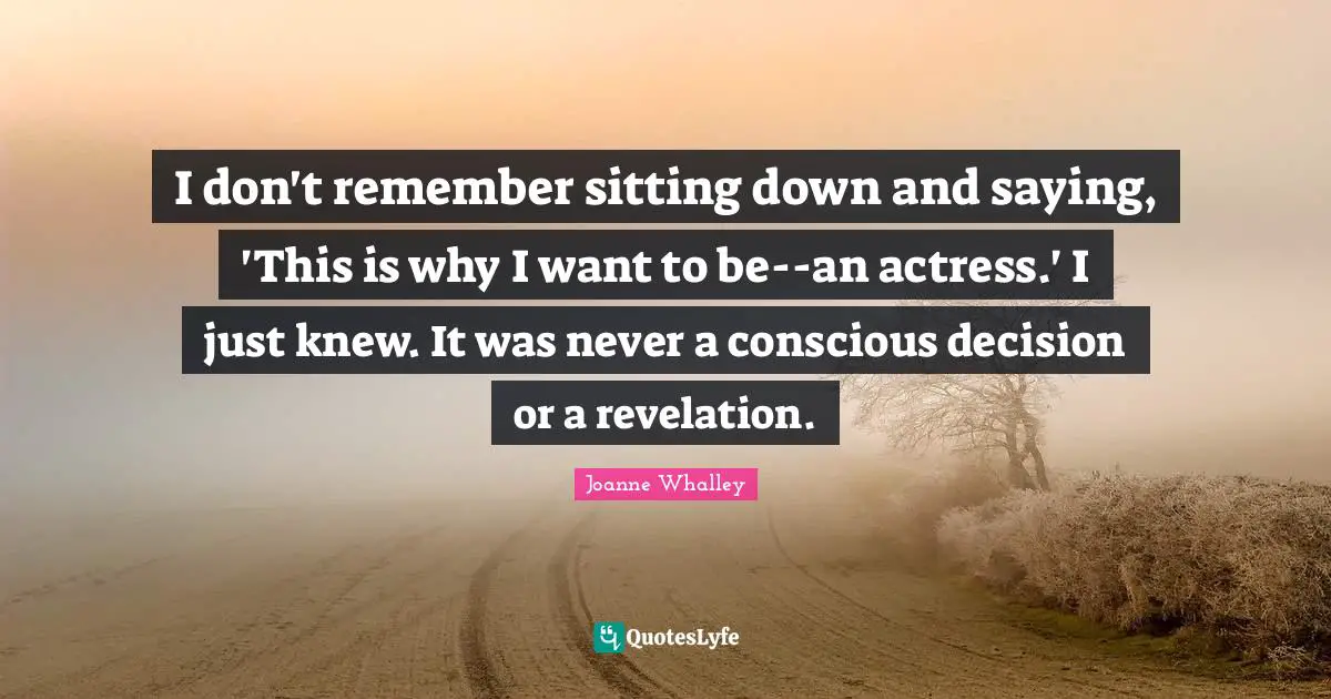 I don't remember sitting down and saying, 'This is why I want to be--an actress.' I just knew. It was never a conscious decision or a revelation.