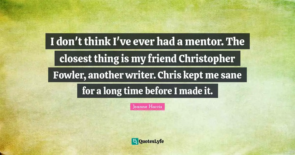 I don't think I've ever had a mentor. The closest thing is my friend Christopher Fowler, another writer. Chris kept me sane for a long time before I made it.