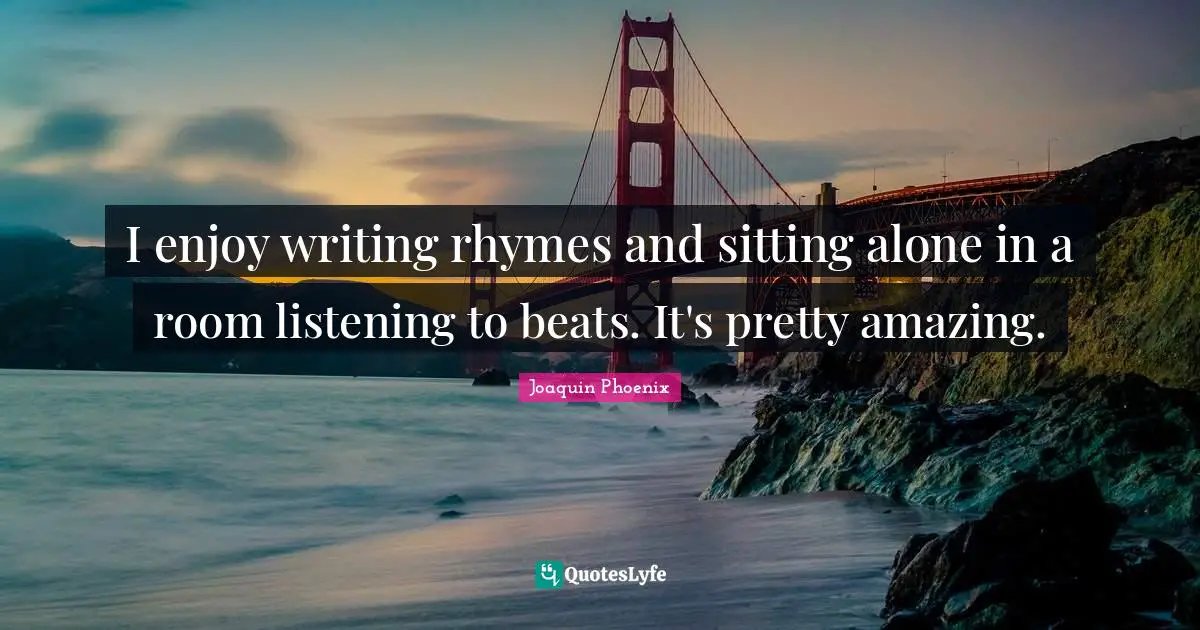 I enjoy writing rhymes and sitting alone in a room listening to beats. It's pretty amazing.