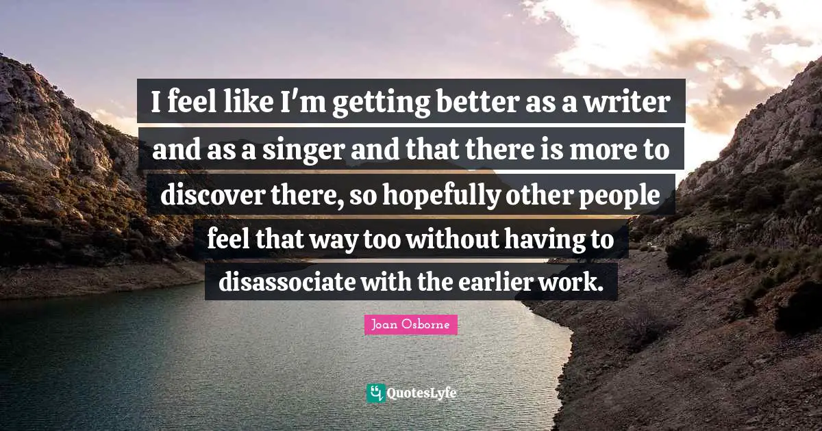 I feel like I'm getting better as a writer and as a singer and that there is more to discover there, so hopefully other people feel that way too without having to disassociate with the earlier work.