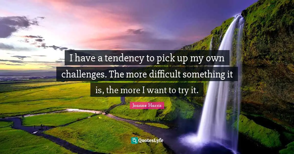 I have a tendency to pick up my own challenges. The more difficult something it is, the more I want to try it.