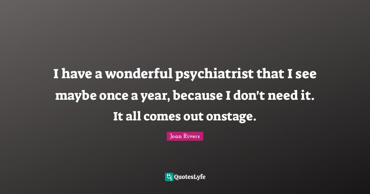 I have a wonderful psychiatrist that I see maybe once a year, because I don't need it. It all comes out onstage.
