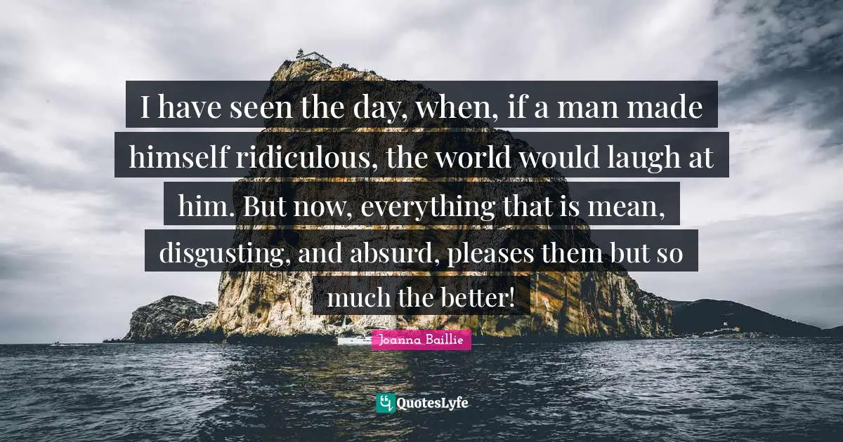 I have seen the day, when, if a man made himself ridiculous, the world would laugh at him. But now, everything that is mean, disgusting, and absurd, pleases them but so much the better!