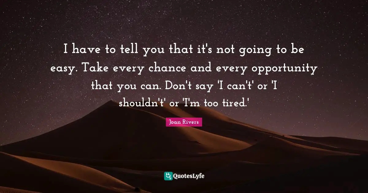 I have to tell you that it's not going to be easy. Take every chance and every opportunity that you can. Don't say 'I can't' or 'I shouldn't' or 'I'm too tired.'
