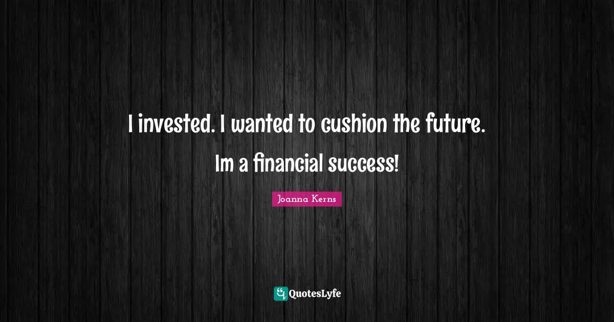 I invested. I wanted to cushion the future. Im a financial success!