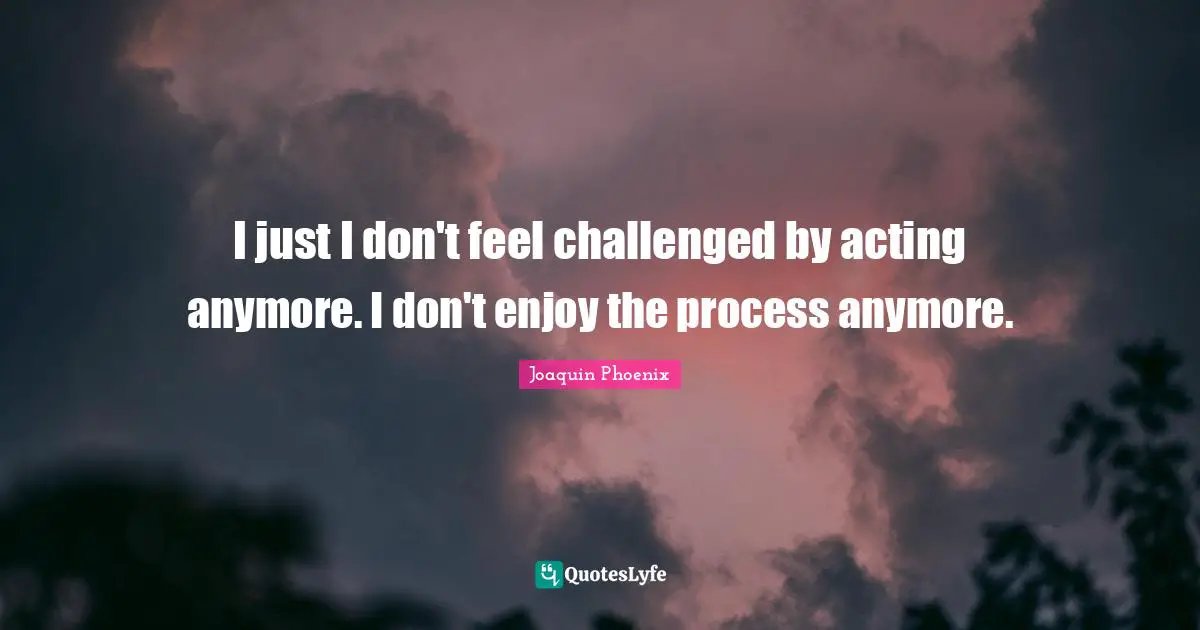 I just I don't feel challenged by acting anymore. I don't enjoy the process anymore.