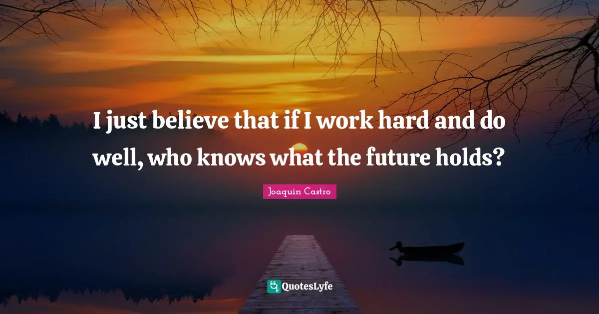 I just believe that if I work hard and do well, who knows what the future holds?