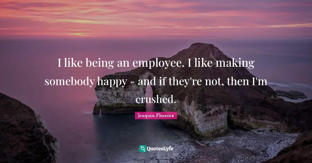 I like being an employee. I like making somebody happy - and if they're not, then I'm crushed.