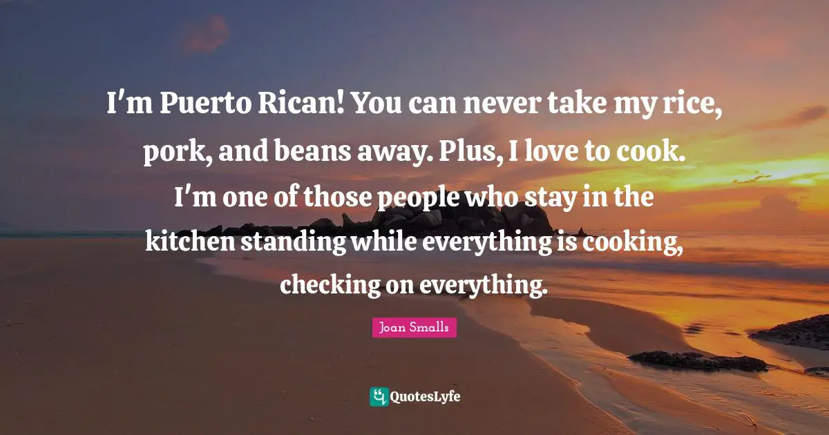 I'm Puerto Rican! You can never take my rice, pork, and beans away. Plus, I love to cook. I'm one of those people who stay in the kitchen standing while everything is cooking, checking on everything.