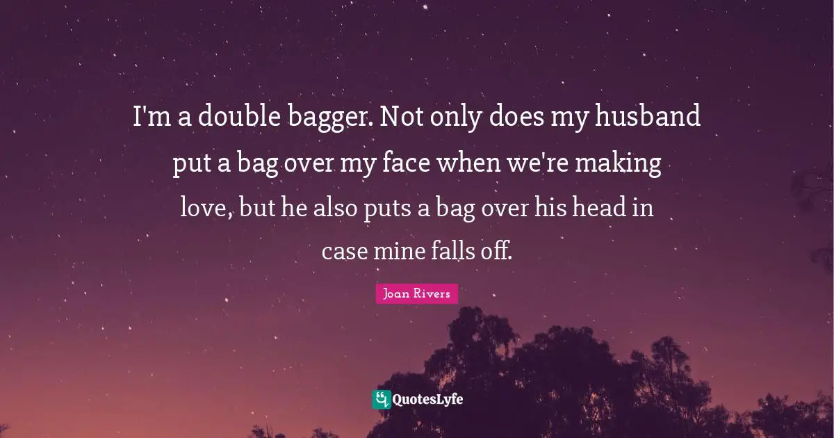 I'm a double bagger. Not only does my husband put a bag over my face when we're making love, but he also puts a bag over his head in case mine falls off.