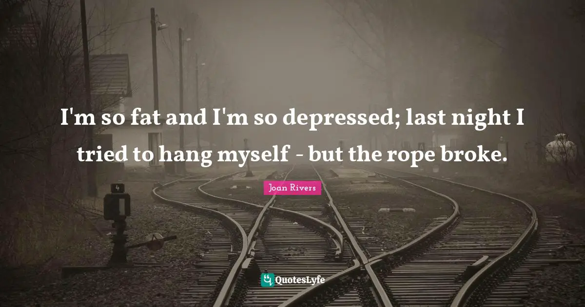I'm so fat and I'm so depressed; last night I tried to hang myself - but the rope broke.
