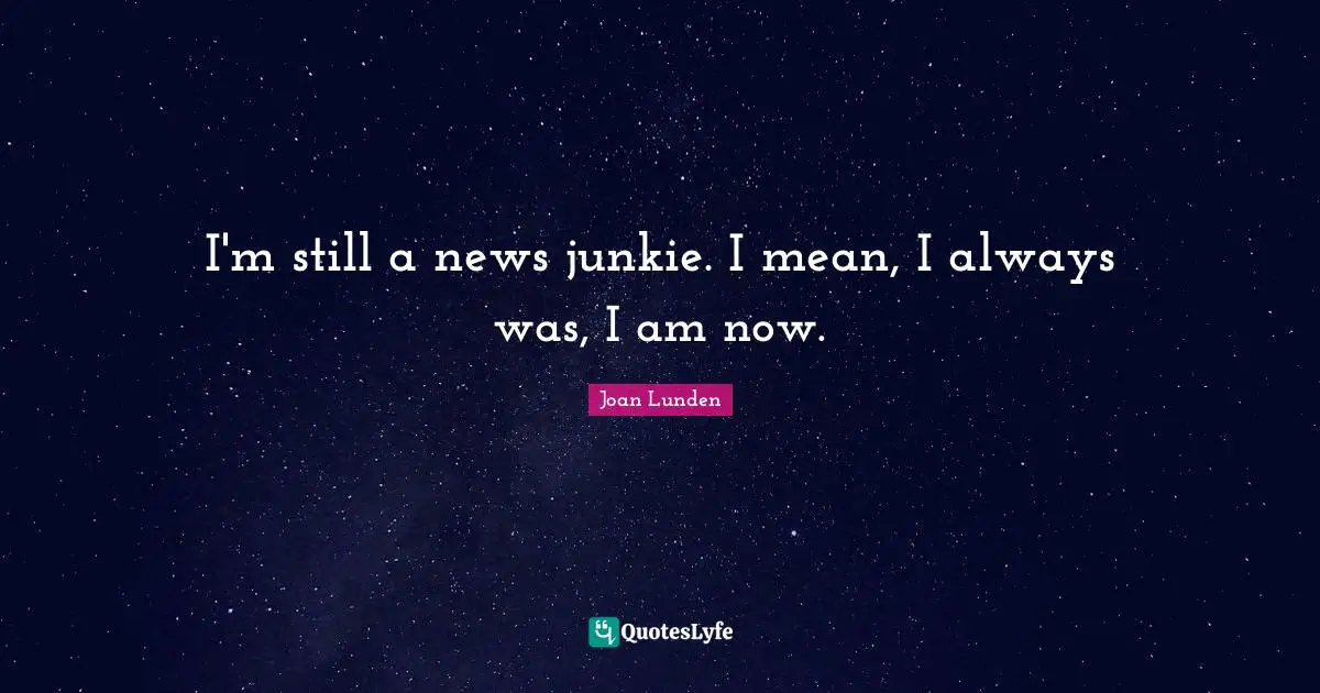 I'm still a news junkie. I mean, I always was, I am now.