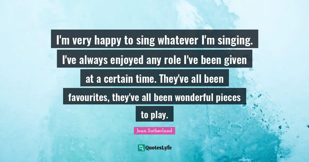 I'm very happy to sing whatever I'm singing. I've always enjoyed any role I've been given at a certain time. They've all been favourites, they've all been wonderful pieces to play.