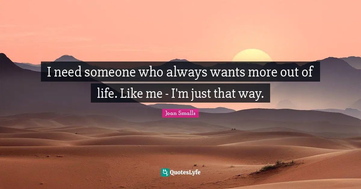 I need someone who always wants more out of life. Like me - I'm just that way.