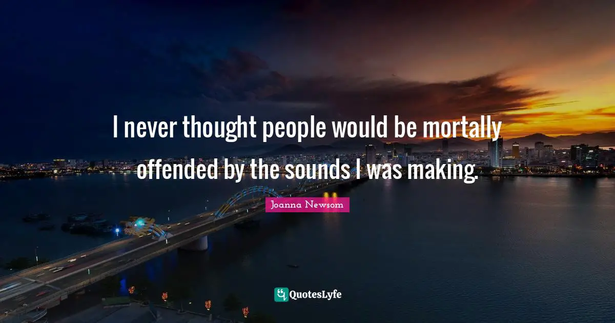 I never thought people would be mortally offended by the sounds I was making.