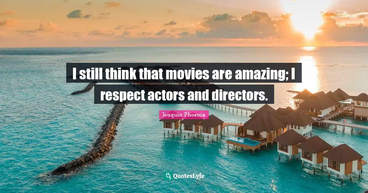 I still think that movies are amazing; I respect actors and directors.