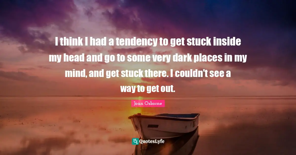 I think I had a tendency to get stuck inside my head and go to some very dark places in my mind, and get stuck there. I couldn't see a way to get out.